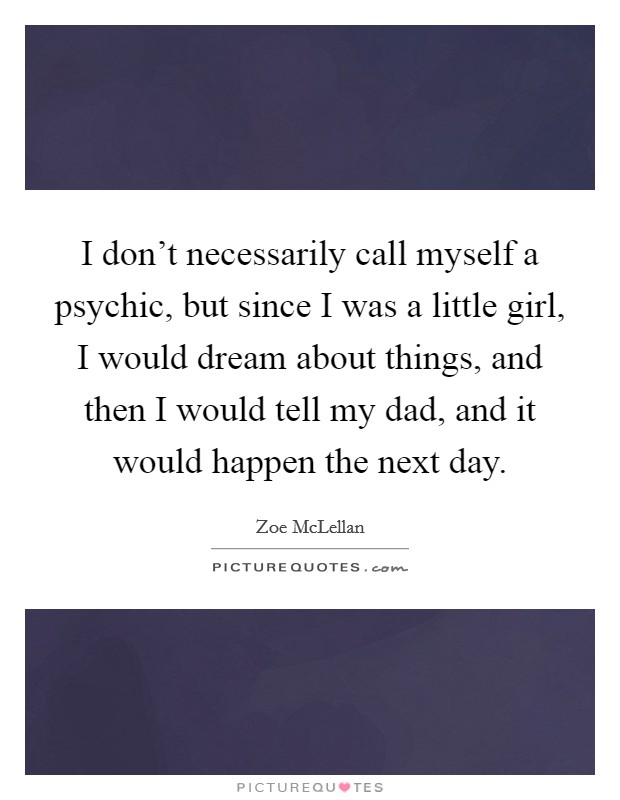 I don't necessarily call myself a psychic, but since I was a little girl, I would dream about things, and then I would tell my dad, and it would happen the next day. Picture Quote #1