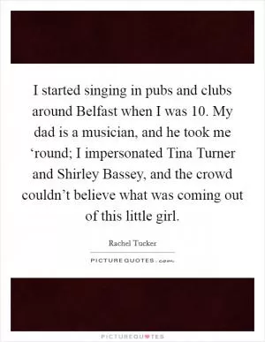 I started singing in pubs and clubs around Belfast when I was 10. My dad is a musician, and he took me ‘round; I impersonated Tina Turner and Shirley Bassey, and the crowd couldn’t believe what was coming out of this little girl Picture Quote #1