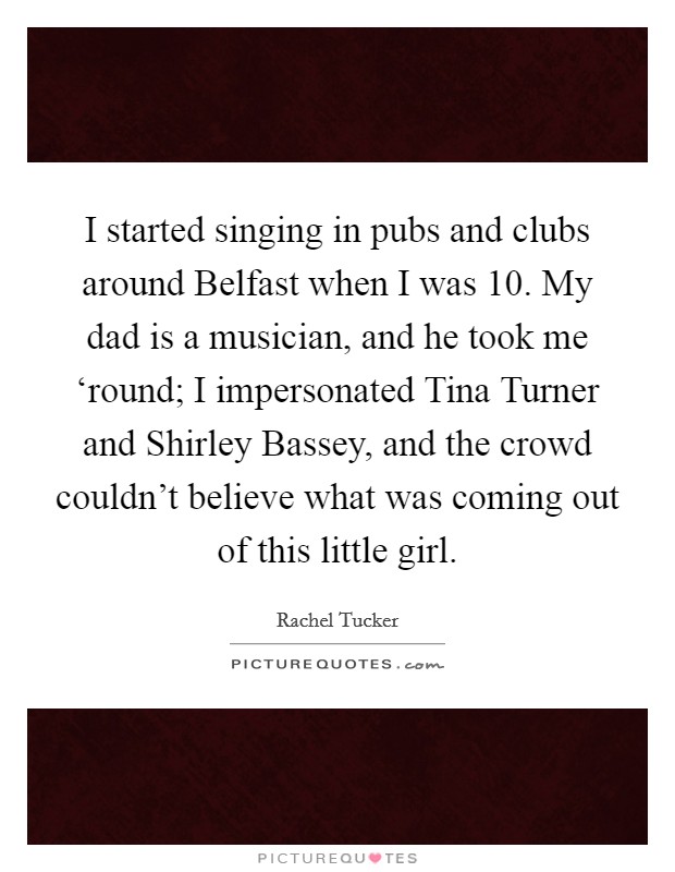 I started singing in pubs and clubs around Belfast when I was 10. My dad is a musician, and he took me ‘round; I impersonated Tina Turner and Shirley Bassey, and the crowd couldn't believe what was coming out of this little girl. Picture Quote #1