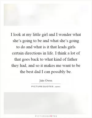 I look at my little girl and I wonder what she’s going to be and what she’s going to do and what is it that leads girls certain directions in life. I think a lot of that goes back to what kind of father they had, and so it makes me want to be the best dad I can possibly be Picture Quote #1