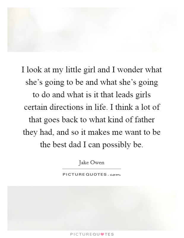 I look at my little girl and I wonder what she's going to be and what she's going to do and what is it that leads girls certain directions in life. I think a lot of that goes back to what kind of father they had, and so it makes me want to be the best dad I can possibly be. Picture Quote #1