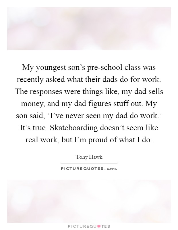 My youngest son's pre-school class was recently asked what their dads do for work. The responses were things like, my dad sells money, and my dad figures stuff out. My son said, ‘I've never seen my dad do work.' It's true. Skateboarding doesn't seem like real work, but I'm proud of what I do. Picture Quote #1