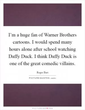 I’m a huge fan of Warner Brothers cartoons. I would spend many hours alone after school watching Daffy Duck. I think Daffy Duck is one of the great comedic villains Picture Quote #1