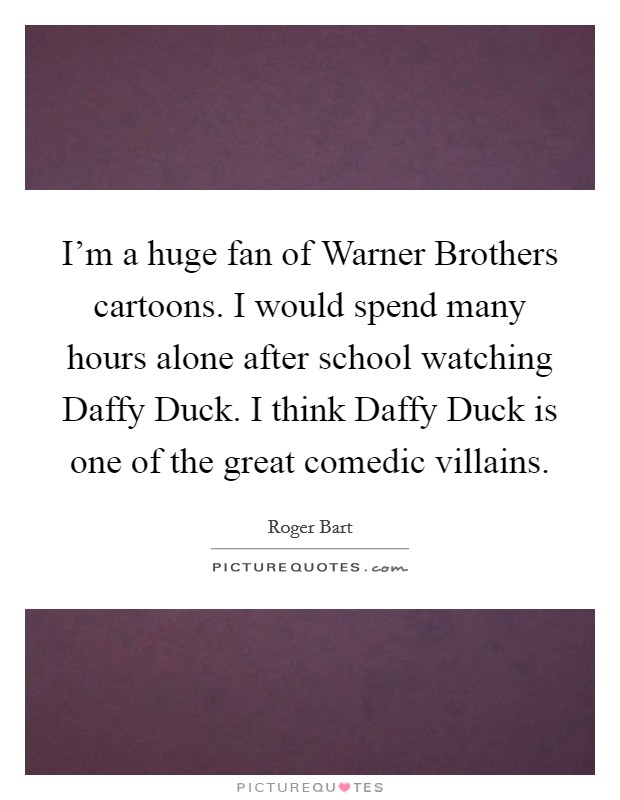 I'm a huge fan of Warner Brothers cartoons. I would spend many hours alone after school watching Daffy Duck. I think Daffy Duck is one of the great comedic villains. Picture Quote #1