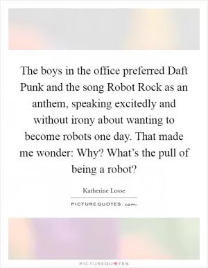 The boys in the office preferred Daft Punk and the song Robot Rock as an anthem, speaking excitedly and without irony about wanting to become robots one day. That made me wonder: Why? What’s the pull of being a robot? Picture Quote #1