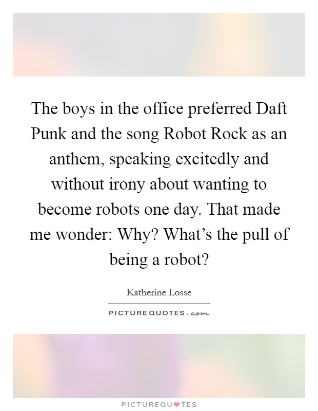 The boys in the office preferred Daft Punk and the song Robot Rock as an anthem, speaking excitedly and without irony about wanting to become robots one day. That made me wonder: Why? What's the pull of being a robot? Picture Quote #1