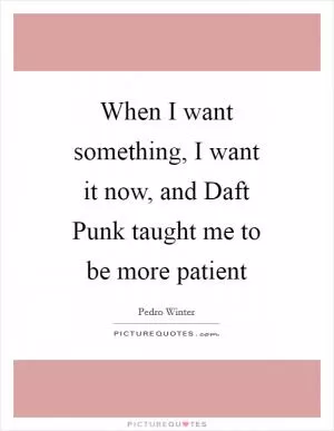 When I want something, I want it now, and Daft Punk taught me to be more patient Picture Quote #1