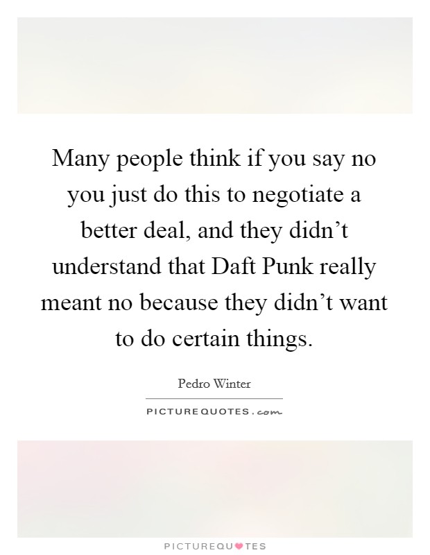 Many people think if you say no you just do this to negotiate a better deal, and they didn't understand that Daft Punk really meant no because they didn't want to do certain things. Picture Quote #1