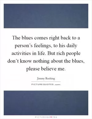 The blues comes right back to a person’s feelings, to his daily activities in life. But rich people don’t know nothing about the blues, please believe me Picture Quote #1