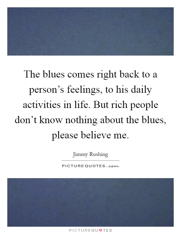 The blues comes right back to a person's feelings, to his daily activities in life. But rich people don't know nothing about the blues, please believe me. Picture Quote #1