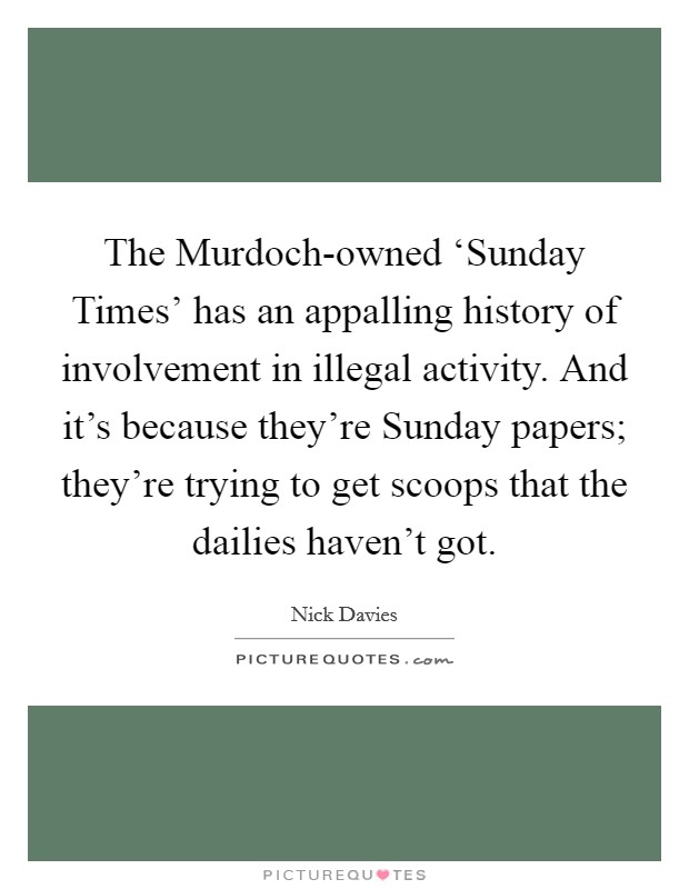 The Murdoch-owned ‘Sunday Times' has an appalling history of involvement in illegal activity. And it's because they're Sunday papers; they're trying to get scoops that the dailies haven't got. Picture Quote #1