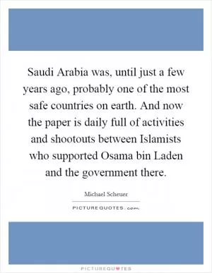 Saudi Arabia was, until just a few years ago, probably one of the most safe countries on earth. And now the paper is daily full of activities and shootouts between Islamists who supported Osama bin Laden and the government there Picture Quote #1