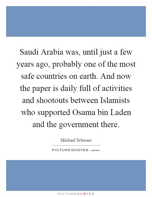 Saudi Arabia was, until just a few years ago, probably one of the most safe countries on earth. And now the paper is daily full of activities and shootouts between Islamists who supported Osama bin Laden and the government there. Picture Quote #1