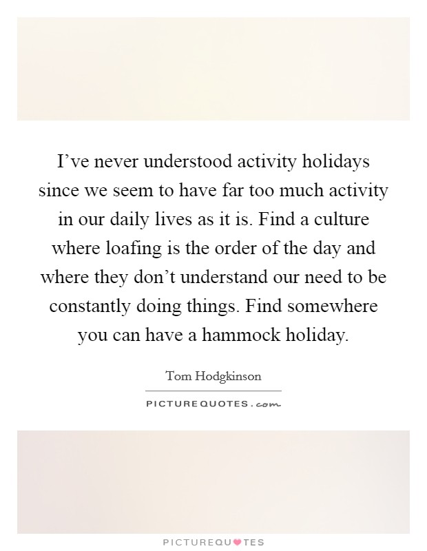 I've never understood activity holidays since we seem to have far too much activity in our daily lives as it is. Find a culture where loafing is the order of the day and where they don't understand our need to be constantly doing things. Find somewhere you can have a hammock holiday. Picture Quote #1