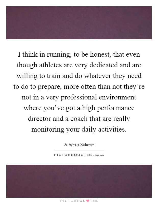I think in running, to be honest, that even though athletes are very dedicated and are willing to train and do whatever they need to do to prepare, more often than not they're not in a very professional environment where you've got a high performance director and a coach that are really monitoring your daily activities. Picture Quote #1