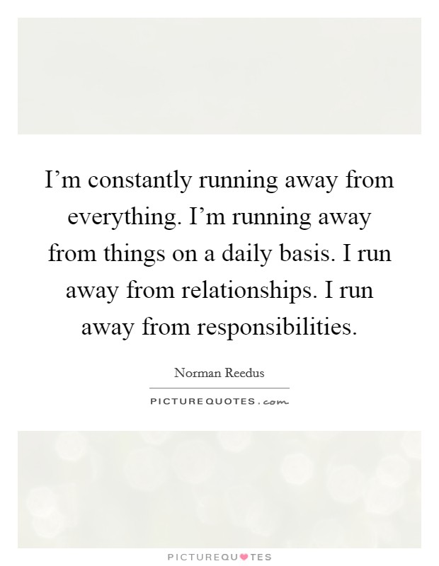 I'm constantly running away from everything. I'm running away from things on a daily basis. I run away from relationships. I run away from responsibilities. Picture Quote #1