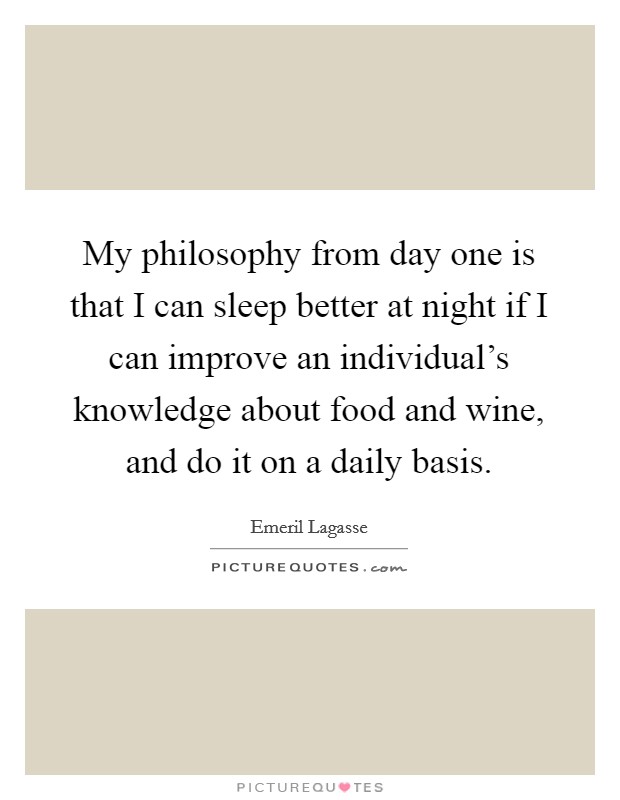 My philosophy from day one is that I can sleep better at night if I can improve an individual's knowledge about food and wine, and do it on a daily basis. Picture Quote #1
