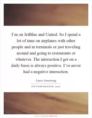 I’m on JetBlue and United. So I spend a lot of time on airplanes with other people and in terminals or just traveling around and going to restaurants or whatever. The interaction I get on a daily basis is always positive. I’ve never had a negative interaction Picture Quote #1