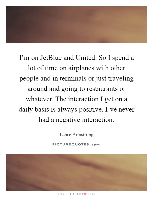 I'm on JetBlue and United. So I spend a lot of time on airplanes with other people and in terminals or just traveling around and going to restaurants or whatever. The interaction I get on a daily basis is always positive. I've never had a negative interaction. Picture Quote #1