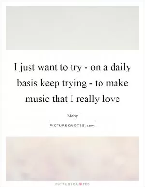 I just want to try - on a daily basis keep trying - to make music that I really love Picture Quote #1