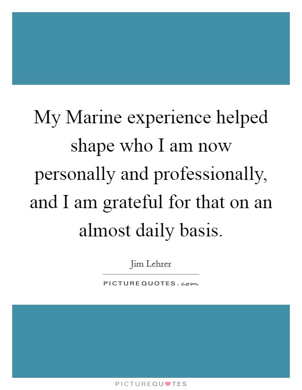 My Marine experience helped shape who I am now personally and professionally, and I am grateful for that on an almost daily basis. Picture Quote #1