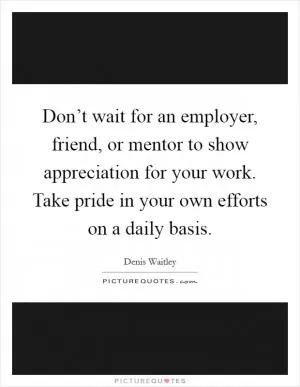 Don’t wait for an employer, friend, or mentor to show appreciation for your work. Take pride in your own efforts on a daily basis Picture Quote #1