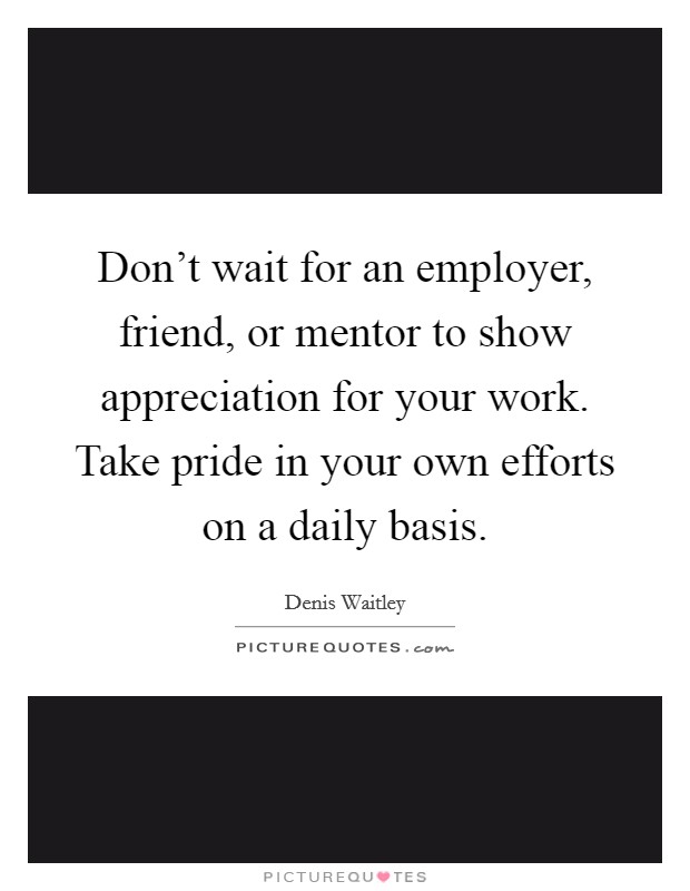 Don't wait for an employer, friend, or mentor to show appreciation for your work. Take pride in your own efforts on a daily basis. Picture Quote #1