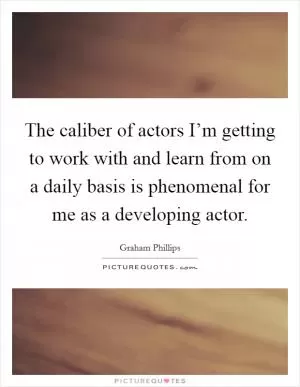 The caliber of actors I’m getting to work with and learn from on a daily basis is phenomenal for me as a developing actor Picture Quote #1