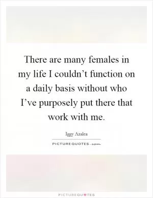 There are many females in my life I couldn’t function on a daily basis without who I’ve purposely put there that work with me Picture Quote #1