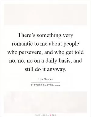 There’s something very romantic to me about people who persevere, and who get told no, no, no on a daily basis, and still do it anyway Picture Quote #1