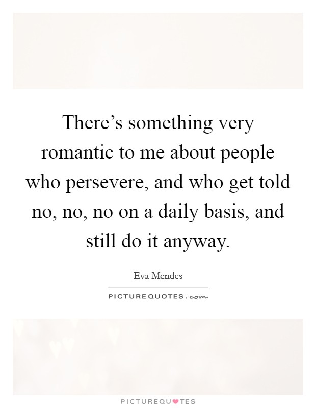 There's something very romantic to me about people who persevere, and who get told no, no, no on a daily basis, and still do it anyway. Picture Quote #1