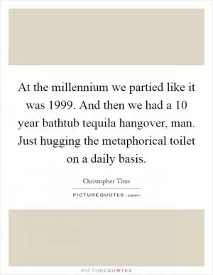 At the millennium we partied like it was 1999. And then we had a 10 year bathtub tequila hangover, man. Just hugging the metaphorical toilet on a daily basis Picture Quote #1