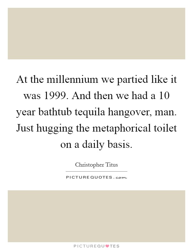 At the millennium we partied like it was 1999. And then we had a 10 year bathtub tequila hangover, man. Just hugging the metaphorical toilet on a daily basis. Picture Quote #1