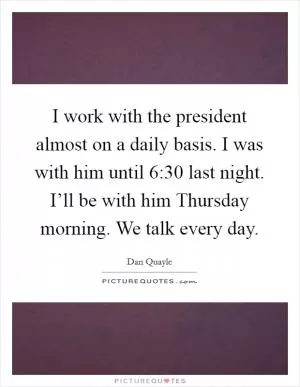 I work with the president almost on a daily basis. I was with him until 6:30 last night. I’ll be with him Thursday morning. We talk every day Picture Quote #1