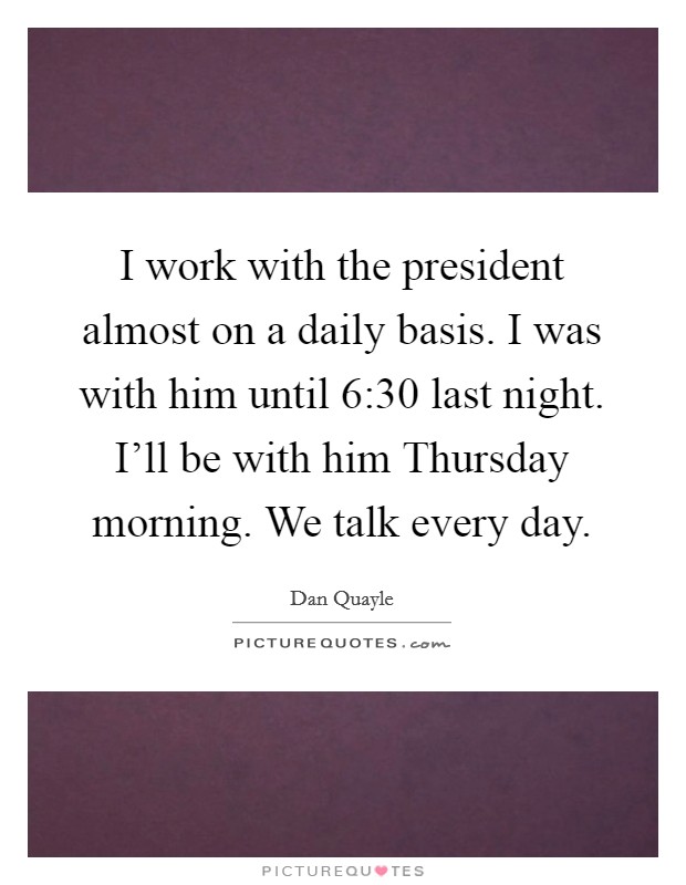 I work with the president almost on a daily basis. I was with him until 6:30 last night. I'll be with him Thursday morning. We talk every day. Picture Quote #1