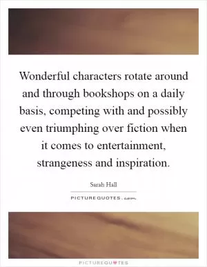 Wonderful characters rotate around and through bookshops on a daily basis, competing with and possibly even triumphing over fiction when it comes to entertainment, strangeness and inspiration Picture Quote #1