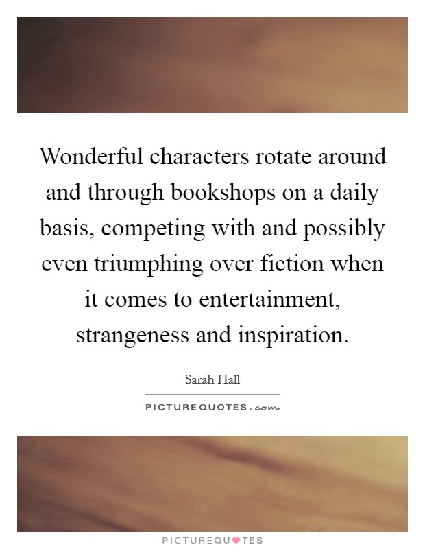 Wonderful characters rotate around and through bookshops on a daily basis, competing with and possibly even triumphing over fiction when it comes to entertainment, strangeness and inspiration. Picture Quote #1