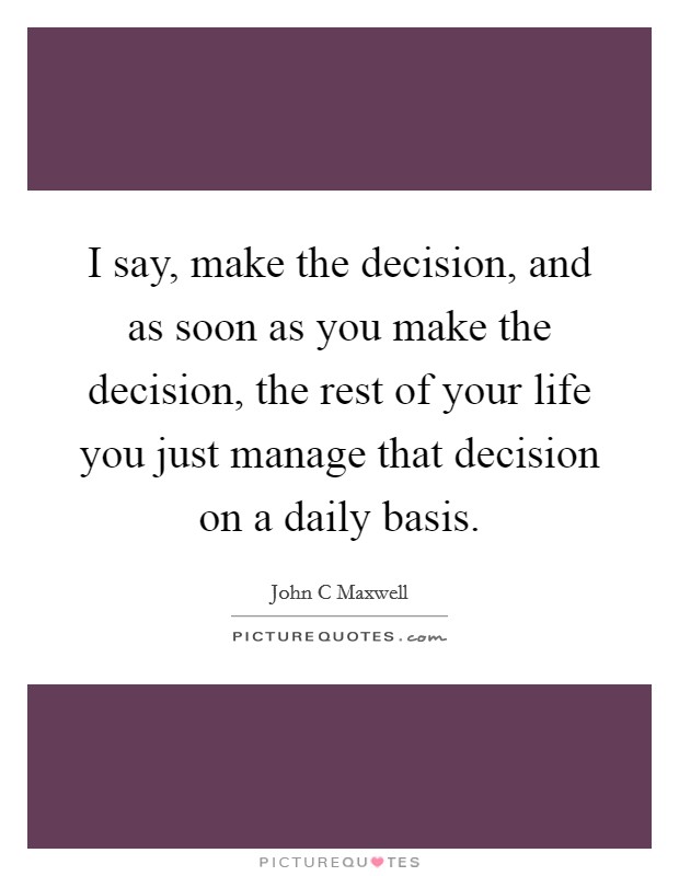 I say, make the decision, and as soon as you make the decision, the rest of your life you just manage that decision on a daily basis. Picture Quote #1