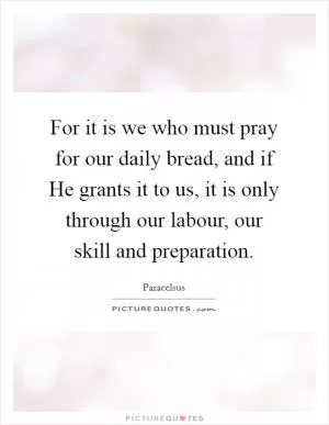For it is we who must pray for our daily bread, and if He grants it to us, it is only through our labour, our skill and preparation Picture Quote #1