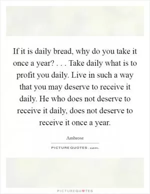 If it is daily bread, why do you take it once a year? . . . Take daily what is to profit you daily. Live in such a way that you may deserve to receive it daily. He who does not deserve to receive it daily, does not deserve to receive it once a year Picture Quote #1