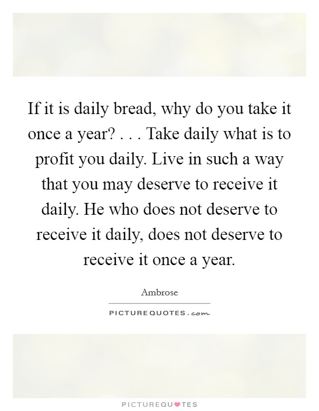 If it is daily bread, why do you take it once a year? . . . Take daily what is to profit you daily. Live in such a way that you may deserve to receive it daily. He who does not deserve to receive it daily, does not deserve to receive it once a year. Picture Quote #1