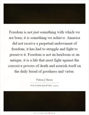 Freedom is not just something with which we are born; it is something we achieve. America did not receive a perpetual endowment of freedom; it has had to struggle and fight to preserve it. Freedom is not an heirloom or an antique; it is a life that must fight against the corrosive powers of death and nourish itself on the daily bread of goodness and virtue Picture Quote #1
