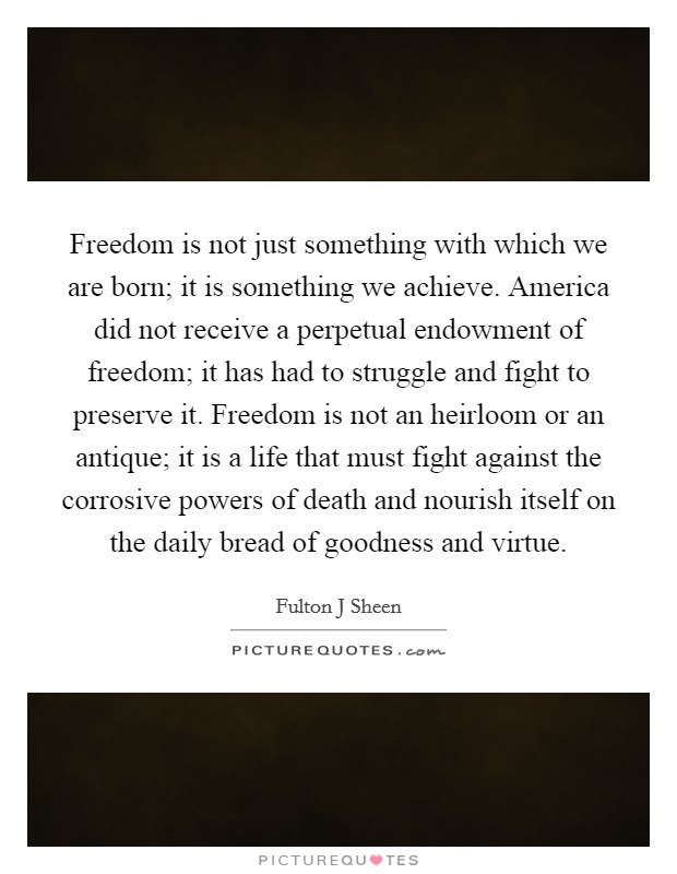 Freedom is not just something with which we are born; it is something we achieve. America did not receive a perpetual endowment of freedom; it has had to struggle and fight to preserve it. Freedom is not an heirloom or an antique; it is a life that must fight against the corrosive powers of death and nourish itself on the daily bread of goodness and virtue. Picture Quote #1