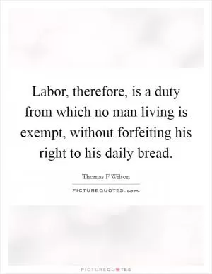 Labor, therefore, is a duty from which no man living is exempt, without forfeiting his right to his daily bread Picture Quote #1