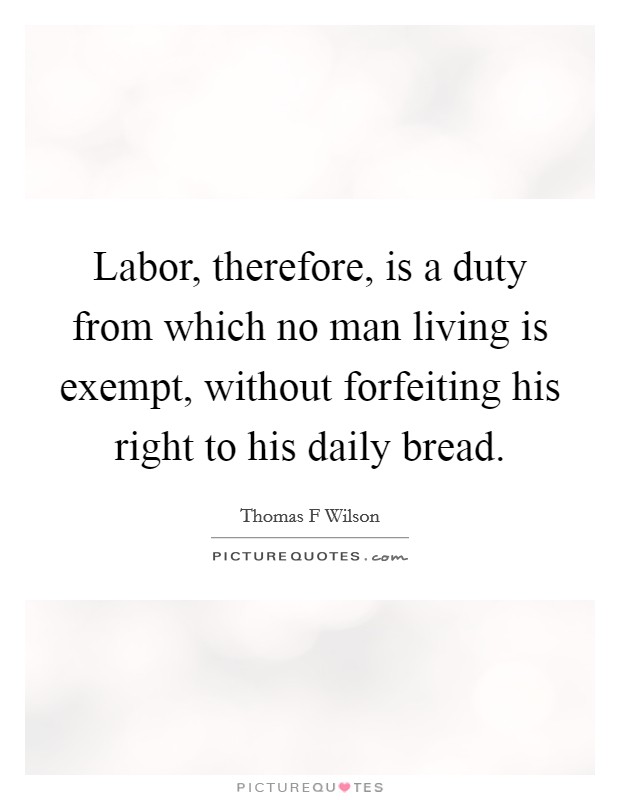 Labor, therefore, is a duty from which no man living is exempt, without forfeiting his right to his daily bread. Picture Quote #1