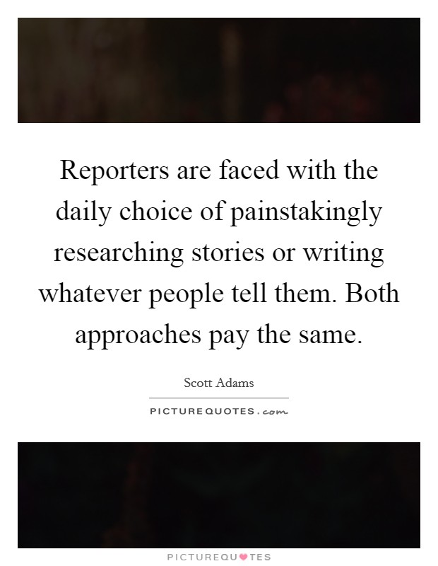 Reporters are faced with the daily choice of painstakingly researching stories or writing whatever people tell them. Both approaches pay the same. Picture Quote #1
