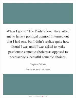 When I got to ‘The Daily Show,’ they asked me to have a political opinion. It turned out that I had one, but I didn’t realize quite how liberal I was until I was asked to make passionate comedic choices as opposed to necessarily successful comedic choices Picture Quote #1