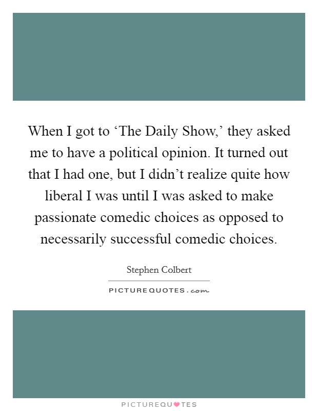 When I got to ‘The Daily Show,' they asked me to have a political opinion. It turned out that I had one, but I didn't realize quite how liberal I was until I was asked to make passionate comedic choices as opposed to necessarily successful comedic choices. Picture Quote #1