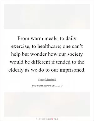 From warm meals, to daily exercise, to healthcare; one can’t help but wonder how our society would be different if tended to the elderly as we do to our imprisoned Picture Quote #1