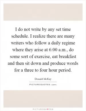 I do not write by any set time schedule. I realize there are many writers who follow a daily regime where they arise at 6:00 a.m., do some sort of exercise, eat breakfast and then sit down and produce words for a three to four hour period Picture Quote #1